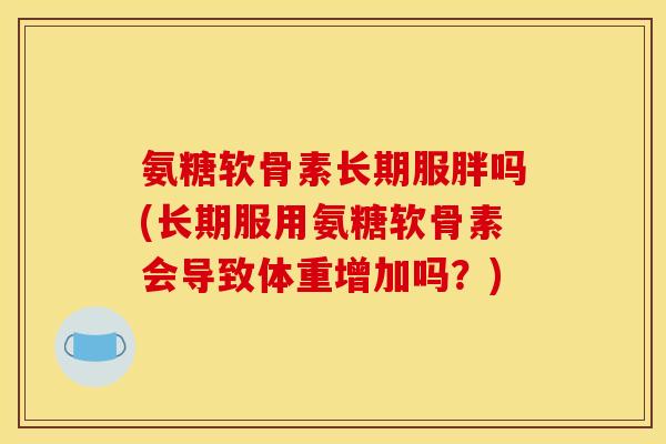 氨糖软骨素长期服胖吗(长期服用氨糖软骨素会导致体重增加吗？)