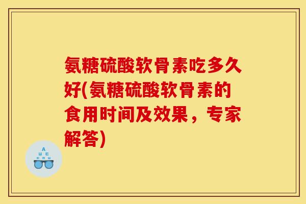 氨糖硫酸软骨素吃多久好(氨糖硫酸软骨素的食用时间及效果,专家解答) 氨糖硫酸软骨素吃多久好(氨糖硫酸软骨素的食用时间及效果,专家解答)
