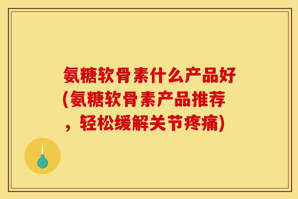 氨糖软骨素什么产品好(氨糖软骨素产品推荐,轻松缓解关节) 氨糖软骨素什么产品好(氨糖软骨素产品推荐,轻松缓解关节)