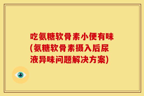 吃氨糖软骨素小便有味(氨糖软骨素摄入后尿液异味问题解决方案)