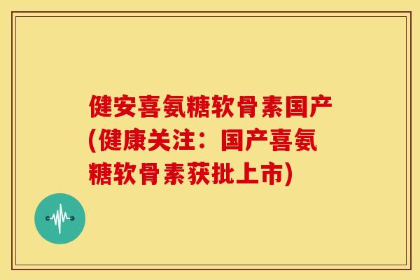 健安喜氨糖软骨素国产(健康关注：国产喜氨糖软骨素获批上市)