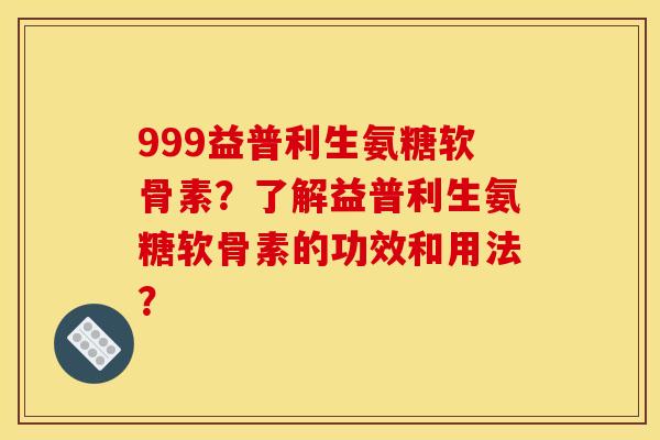 999益普利生氨糖软骨素？了解益普利生氨糖软骨素的功效和用法？