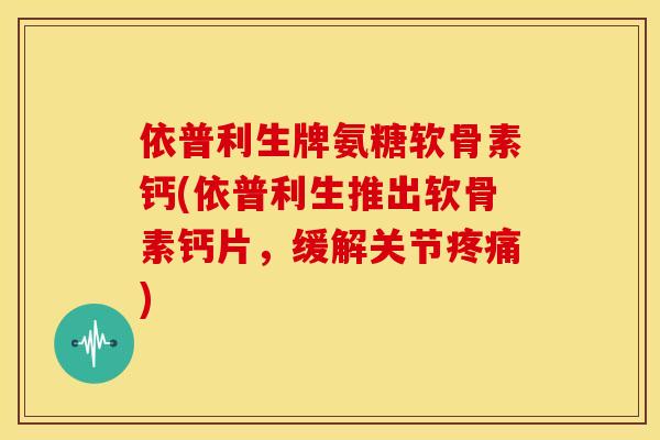 依普利生牌氨糖软骨素钙(依普利生推出软骨素钙片，缓解关节)