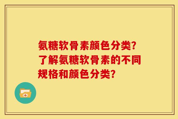 氨糖软骨素颜色分类？了解氨糖软骨素的不同规格和颜色分类？