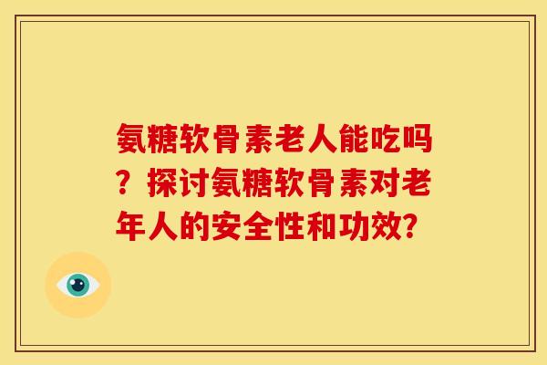 氨糖软骨素老人能吃吗？探讨氨糖软骨素对老年人的安全性和功效？