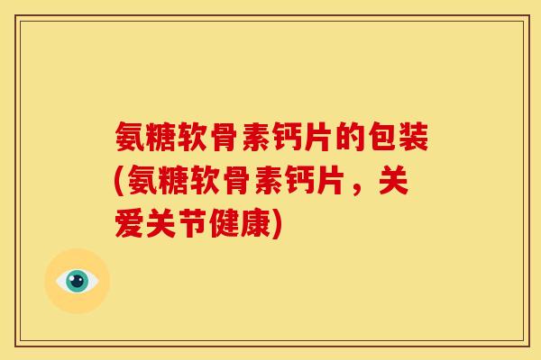 氨糖软骨素钙片的包装(氨糖软骨素钙片，关爱关节健康)