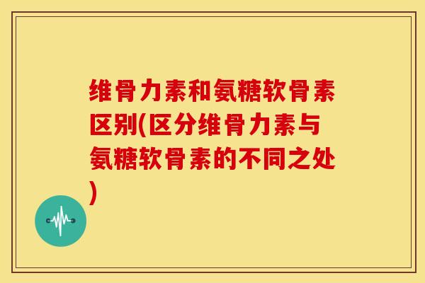 维骨力素和氨糖软骨素区别(区分维骨力素与氨糖软骨素的不同之处) 维骨力素和氨糖软骨素区别(区分维骨力素与氨糖软骨素的不同之处)