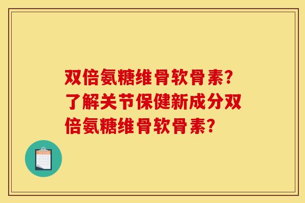 双倍氨糖维骨软骨素？了解关节保健新成分双倍氨糖维骨软骨素？