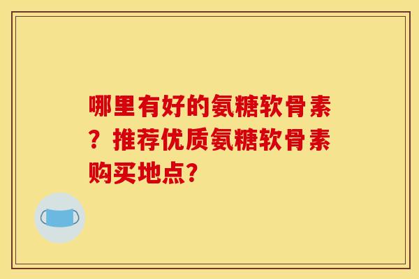 哪里有好的氨糖软骨素?推荐优质氨糖软骨素购买地点? 哪里有好的氨糖软骨素?推荐优质氨糖软骨素购买地点?