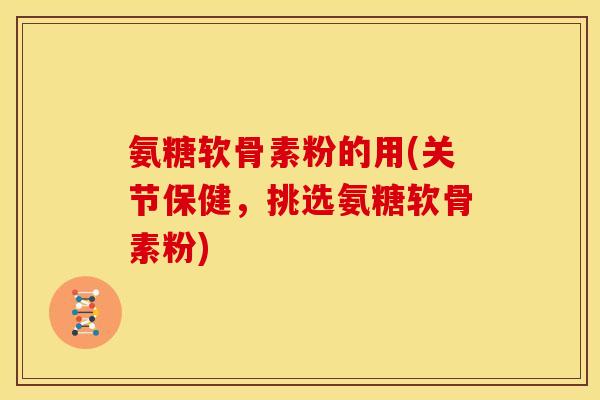 氨糖软骨素粉的用(关节保健,挑选氨糖软骨素粉) 氨糖软骨素粉的用(关节保健,挑选氨糖软骨素粉)