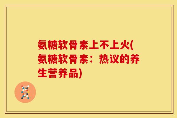氨糖软骨素上不上火(氨糖软骨素:热议的养生营养品) 氨糖软骨素上不上火(氨糖软骨素:热议的养生营养品)