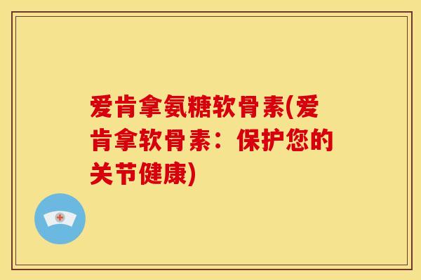 爱肯拿氨糖软骨素(爱肯拿软骨素:保护您的关节健康) 爱肯拿氨糖软骨素(爱肯拿软骨素:保护您的关节健康)