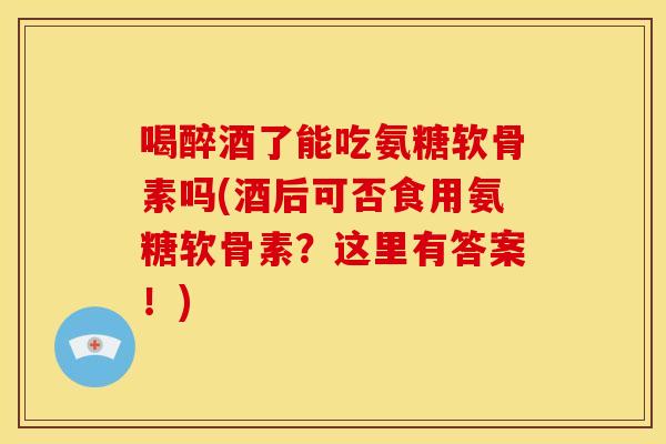 喝醉酒了能吃氨糖软骨素吗(酒后可否食用氨糖软骨素?这里有答案!) 喝醉酒了能吃氨糖软骨素吗(酒后可否食用氨糖软骨素?这里有答案!)