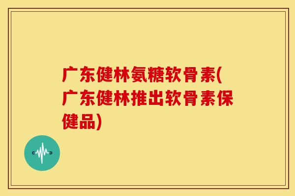 广东健林氨糖软骨素(广东健林推出软骨素保健品) 广东健林氨糖软骨素(广东健林推出软骨素保健品)