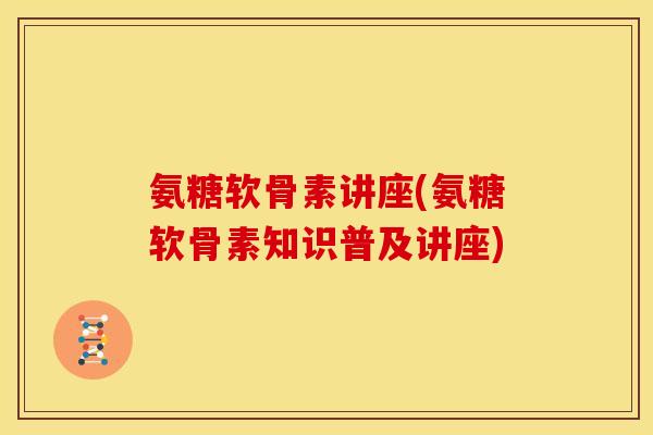 氨糖软骨素讲座(氨糖软骨素知识普及讲座) 氨糖软骨素讲座(氨糖软骨素知识普及讲座)