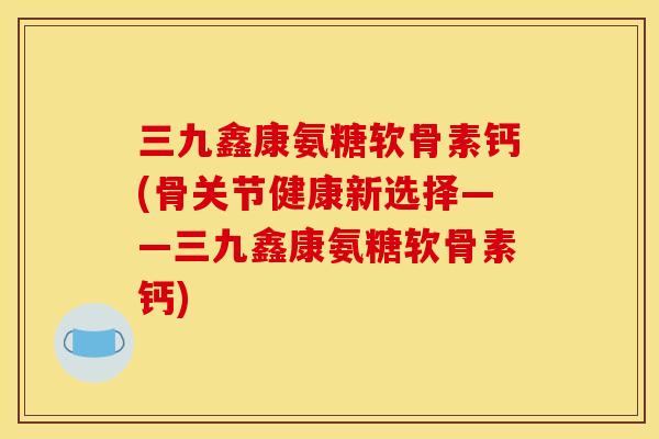 三九鑫康氨糖软骨素钙(骨关节健康新选择——三九鑫康氨糖软骨素钙) 三九鑫康氨糖软骨素钙(骨关节健康新选择——三九鑫康氨糖软骨素钙)