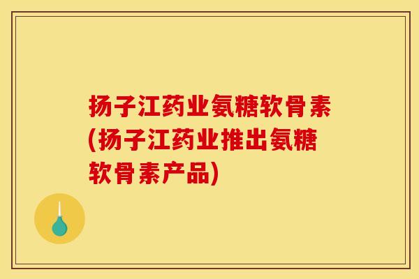 扬子江药业氨糖软骨素(扬子江药业推出氨糖软骨素产品) 扬子江药业氨糖软骨素(扬子江药业推出氨糖软骨素产品)