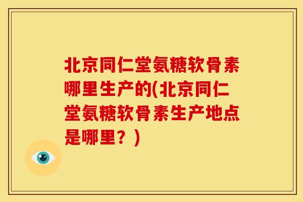 北京同仁堂氨糖软骨素哪里生产的(北京同仁堂氨糖软骨素生产地点是哪里？)