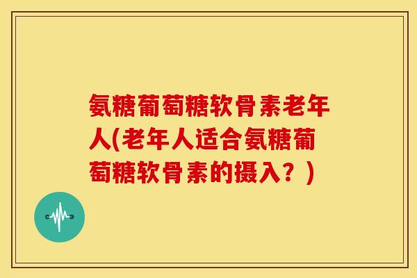 氨糖葡萄糖软骨素老年人(老年人适合氨糖葡萄糖软骨素的摄入?) 氨糖葡萄糖软骨素老年人(老年人适合氨糖葡萄糖软骨素的摄入?)