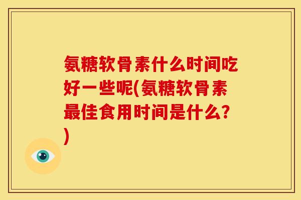 氨糖软骨素什么时间吃好一些呢(氨糖软骨素佳食用时间是什么?) 氨糖软骨素什么时间吃好一些呢(氨糖软骨素佳食用时间是什么?)