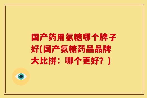国产药用氨糖哪个牌子好(国产氨糖药品品牌大比拼:哪个更好?) 国产药用氨糖哪个牌子好(国产氨糖药品品牌大比拼:哪个更好?)