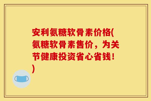 安利氨糖软骨素价格(氨糖软骨素售价，为关节健康投资省心省钱！)