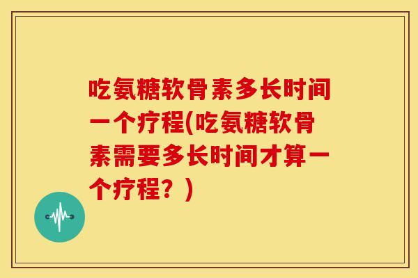 吃氨糖软骨素多长时间一个疗程(吃氨糖软骨素需要多长时间才算一个疗程?) 吃氨糖软骨素多长时间一个疗程(吃氨糖软骨素需要多长时间才算一个疗程?)