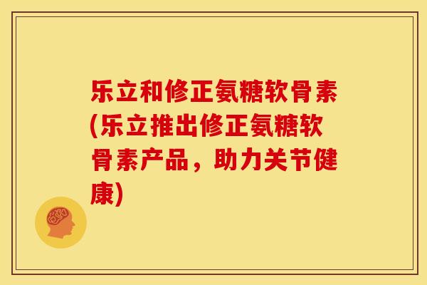 乐立和修正氨糖软骨素(乐立推出修正氨糖软骨素产品,助力关节健康) 乐立和修正氨糖软骨素(乐立推出修正氨糖软骨素产品,助力关节健康)