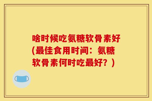 啥时候吃氨糖软骨素好(佳食用时间:氨糖软骨素何时吃好?) 啥时候吃氨糖软骨素好(佳食用时间:氨糖软骨素何时吃好?)