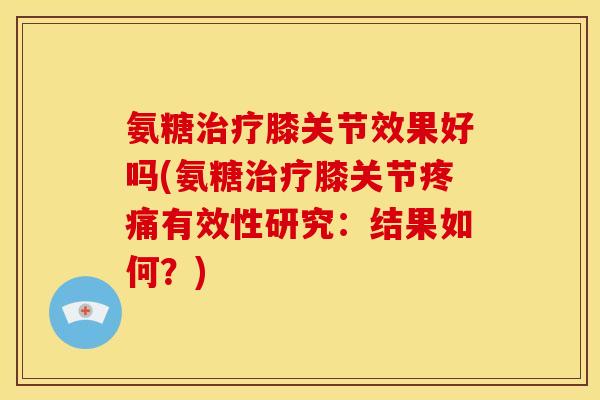 氨糖膝关节效果好吗(氨糖膝关节有效性研究:结果如何?) 氨糖膝关节效果好吗(氨糖膝关节有效性研究:结果如何?)