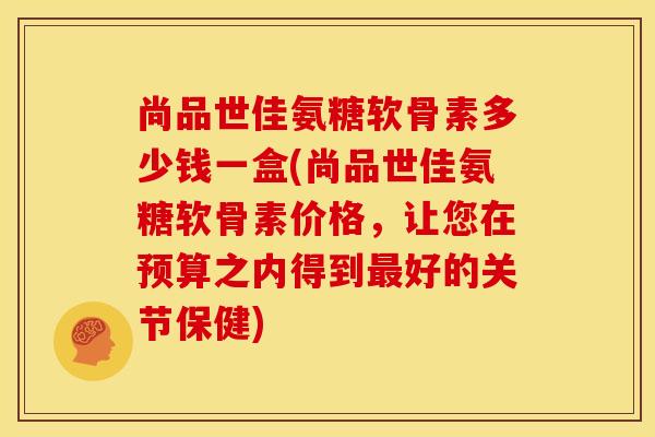 尚品世佳氨糖软骨素多少钱一盒(尚品世佳氨糖软骨素价格，让您在预算之内得到好的关节保健)