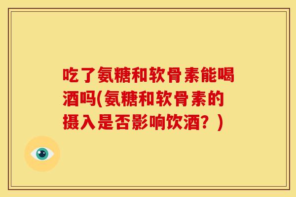 吃了氨糖和软骨素能喝酒吗(氨糖和软骨素的摄入是否影响饮酒？)