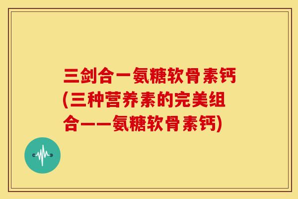 三剑合一氨糖软骨素钙(三种营养素的完美组合——氨糖软骨素钙)