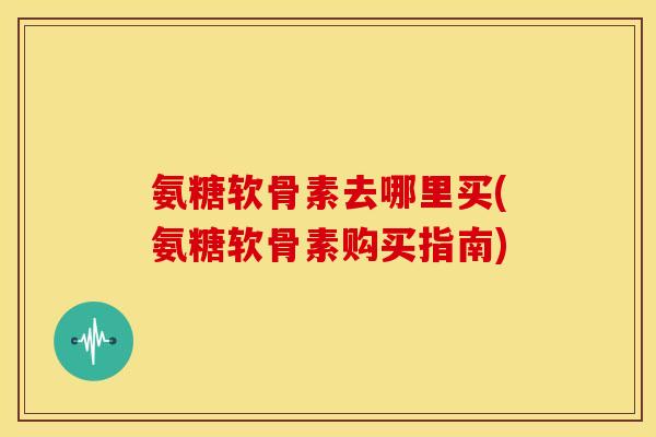 氨糖软骨素去哪里买(氨糖软骨素购买指南) 氨糖软骨素去哪里买(氨糖软骨素购买指南)