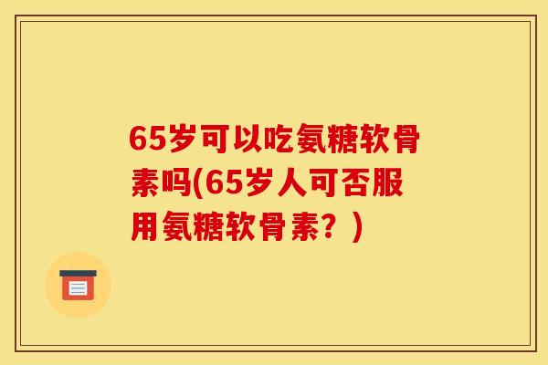 65岁可以吃氨糖软骨素吗(65岁人可否服用氨糖软骨素?) 65岁可以吃氨糖软骨素吗(65岁人可否服用氨糖软骨素?)