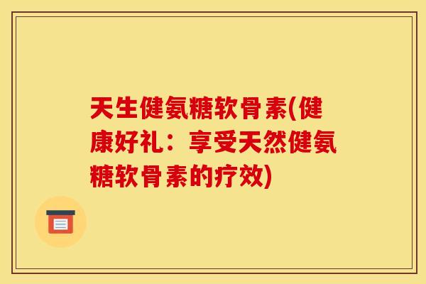 天生健氨糖软骨素(健康好礼：享受天然健氨糖软骨素的疗效)