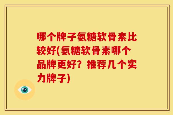 哪个牌子氨糖软骨素比较好(氨糖软骨素哪个品牌更好?推荐几个实力牌子) 哪个牌子氨糖软骨素比较好(氨糖软骨素哪个品牌更好?推荐几个实力牌子)