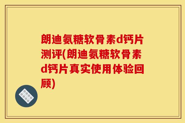 朗迪氨糖软骨素d钙片测评(朗迪氨糖软骨素d钙片真实使用体验回顾)