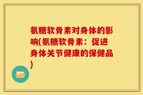 氨糖软骨素对身体的影响(氨糖软骨素：促进身体关节健康的保健品)