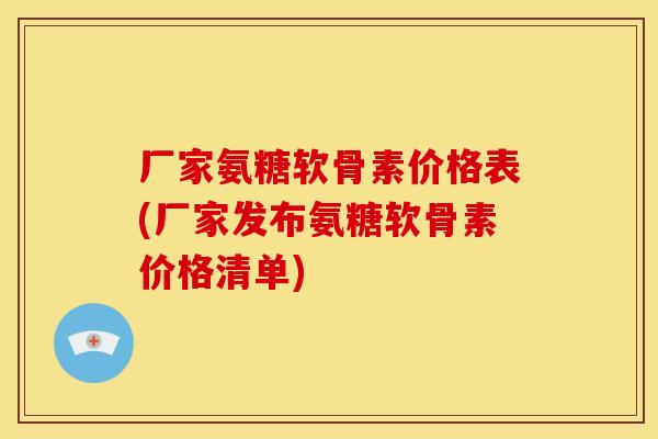 厂家氨糖软骨素价格表(厂家发布氨糖软骨素价格清单)