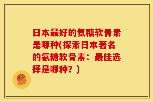 日本好的氨糖软骨素是哪种(探索日本著名的氨糖软骨素:佳选择是哪种?) 日本好的氨糖软骨素是哪种(探索日本著名的氨糖软骨素:佳选择是哪种?)