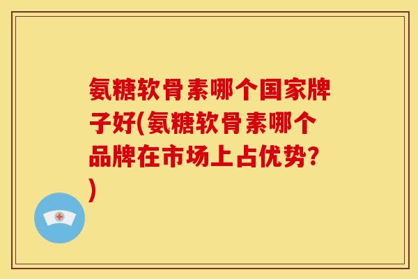 氨糖软骨素哪个国家牌子好(氨糖软骨素哪个品牌在市场上占优势?) 氨糖软骨素哪个国家牌子好(氨糖软骨素哪个品牌在市场上占优势?)