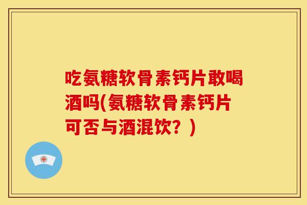 吃氨糖软骨素钙片敢喝酒吗(氨糖软骨素钙片可否与酒混饮?) 吃氨糖软骨素钙片敢喝酒吗(氨糖软骨素钙片可否与酒混饮?)