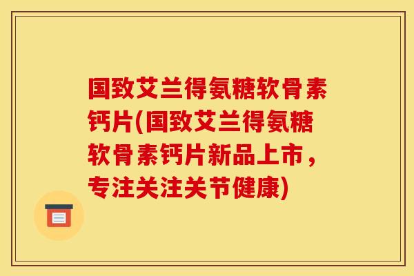国致艾兰得氨糖软骨素钙片(国致艾兰得氨糖软骨素钙片新品上市,专注关注关节健康) 国致艾兰得氨糖软骨素钙片(国致艾兰得氨糖软骨素钙片新品上市,专注关注关节健康)