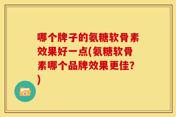 哪个牌子的氨糖软骨素效果好一点(氨糖软骨素哪个品牌效果更佳？)