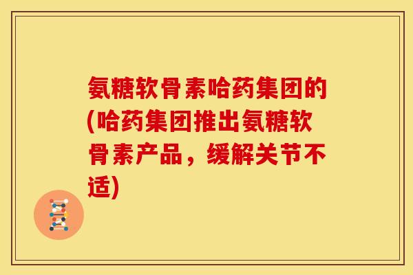氨糖软骨素哈药集团的(哈药集团推出氨糖软骨素产品，缓解关节不适)