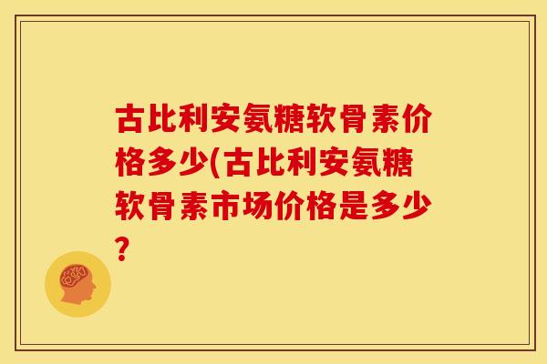 古比利安氨糖软骨素价格多少(古比利安氨糖软骨素市场价格是多少? 古比利安氨糖软骨素价格多少(古比利安氨糖软骨素市场价格是多少?