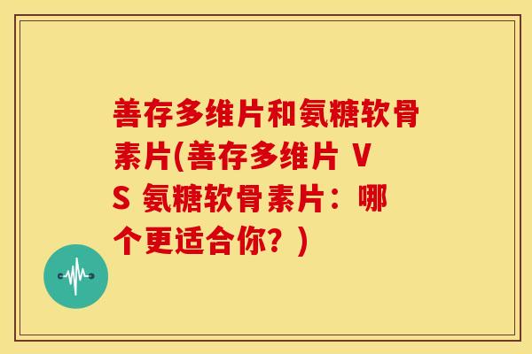 善存多维片和氨糖软骨素片(善存多维片 VS 氨糖软骨素片：哪个更适合你？)