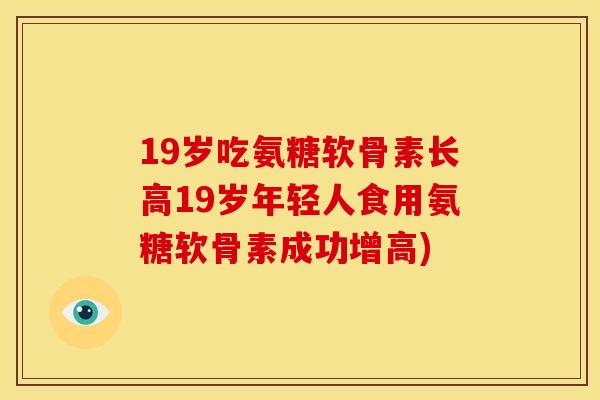 19岁吃氨糖软骨素长高19岁年轻人食用氨糖软骨素成功增高) 19岁吃氨糖软骨素长高19岁年轻人食用氨糖软骨素成功增高)