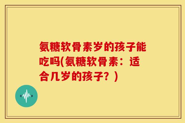 氨糖软骨素岁的孩子能吃吗(氨糖软骨素:适合几岁的孩子?) 氨糖软骨素岁的孩子能吃吗(氨糖软骨素:适合几岁的孩子?)